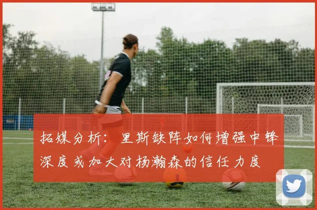 拓媒分析：里斯缺阵如何增强中锋深度或加大对杨瀚森的信任力度
