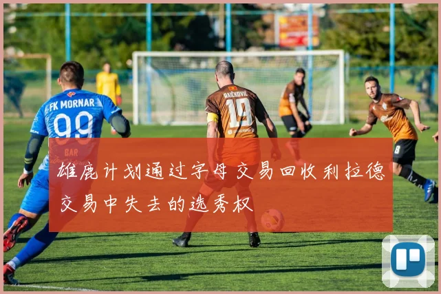 雄鹿计划通过字母交易回收利拉德交易中失去的选秀权