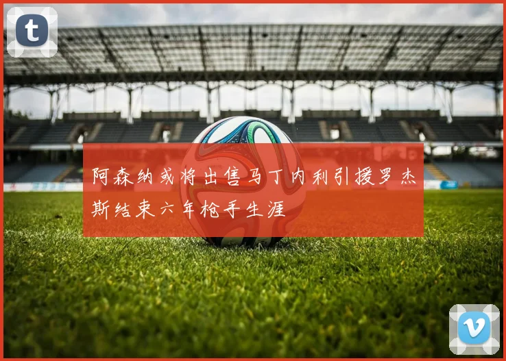 阿森纳或将出售马丁内利引援罗杰斯结束六年枪手生涯