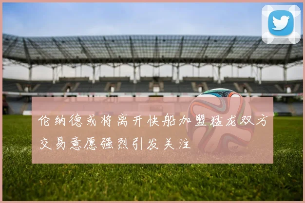 伦纳德或将离开快船加盟猛龙双方交易意愿强烈引发关注