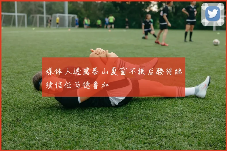 媒体人透露泰山夏窗不换后腰将继续信任马德鲁加