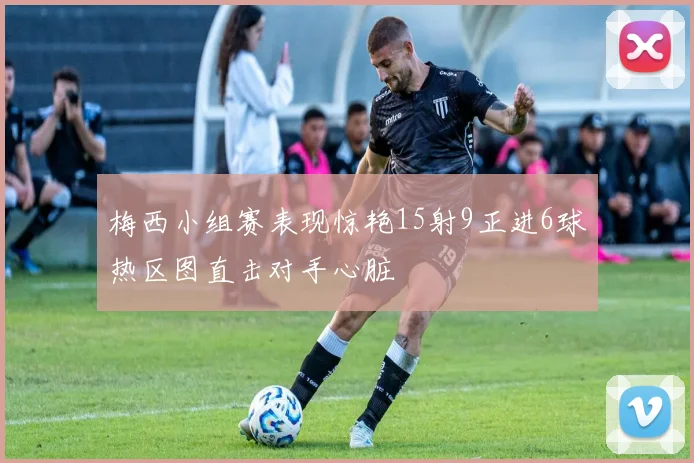 梅西小组赛表现惊艳15射9正进6球热区图直击对手心脏
