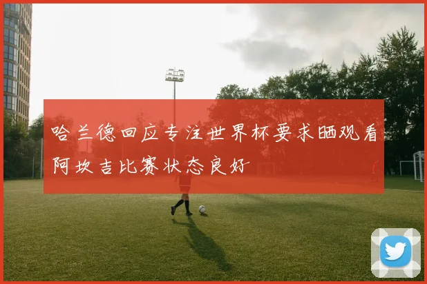 哈兰德回应专注世界杯要求晒观看阿坎吉比赛状态良好