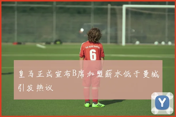 皇马正式宣布B席加盟薪水低于曼城引发热议