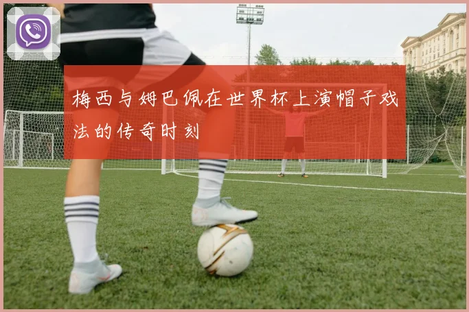 梅西与姆巴佩在世界杯上演帽子戏法的传奇时刻