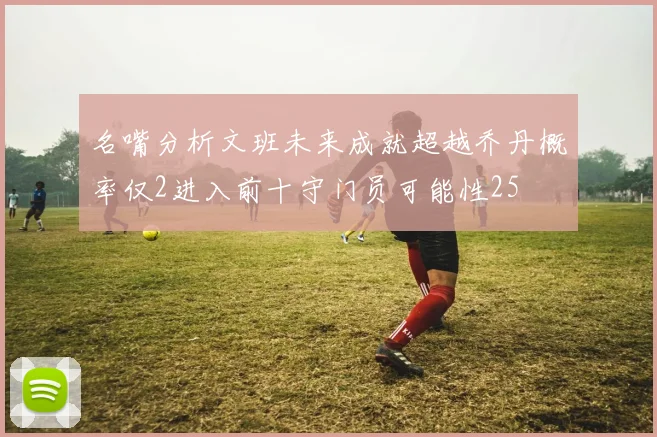 名嘴分析文班未来成就超越乔丹概率仅2进入前十守门员可能性25