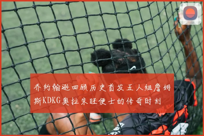 乔约翰逊回顾历史首发五人组詹姆斯KDKG奥拉朱旺便士的传奇时刻