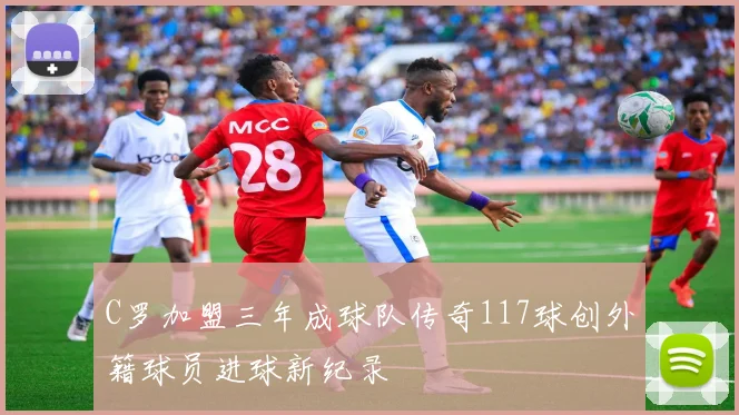 C罗加盟三年成球队传奇117球创外籍球员进球新纪录