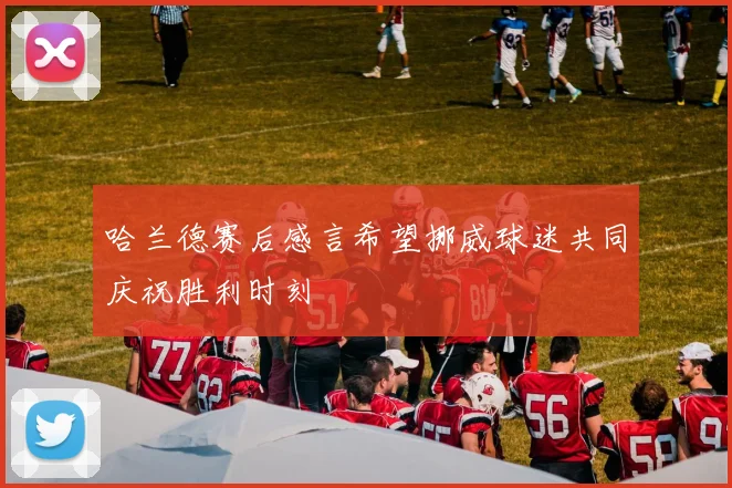 哈兰德赛后感言希望挪威球迷共同庆祝胜利时刻