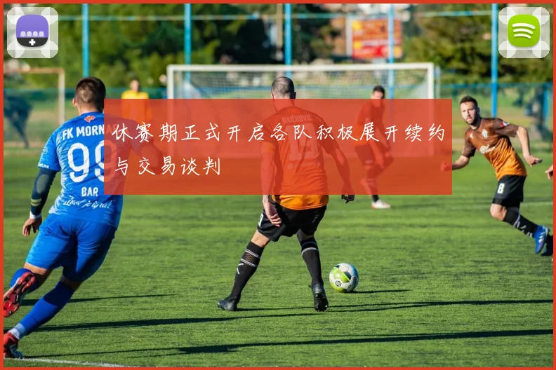 休赛期正式开启各队积极展开续约与交易谈判