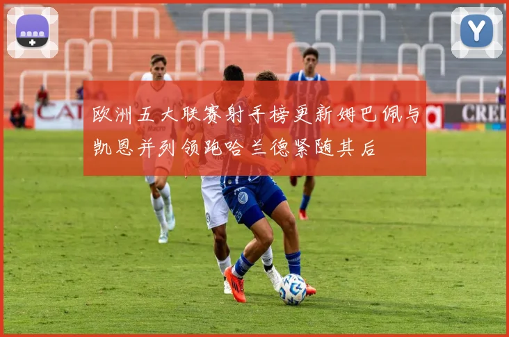 欧洲五大联赛射手榜更新姆巴佩与凯恩并列领跑哈兰德紧随其后