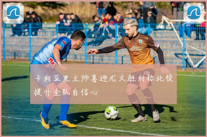 卡利亚里主帅喜迎尤文胜利称此役提升全队自信心