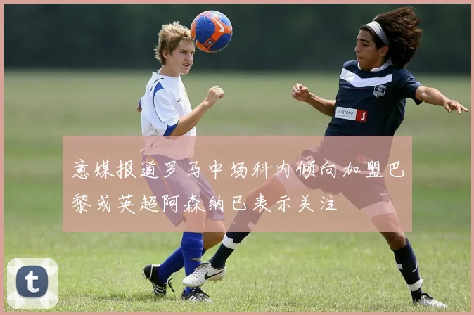 意媒报道罗马中场科内倾向加盟巴黎或英超阿森纳已表示关注