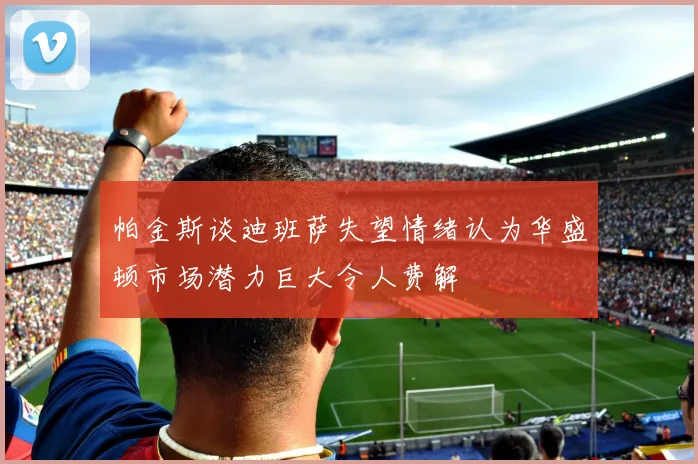 帕金斯谈迪班萨失望情绪认为华盛顿市场潜力巨大令人费解