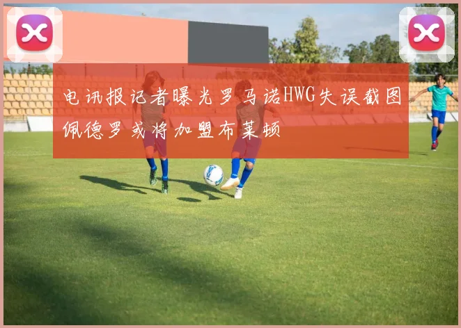 电讯报记者曝光罗马诺HWG失误截图佩德罗或将加盟布莱顿