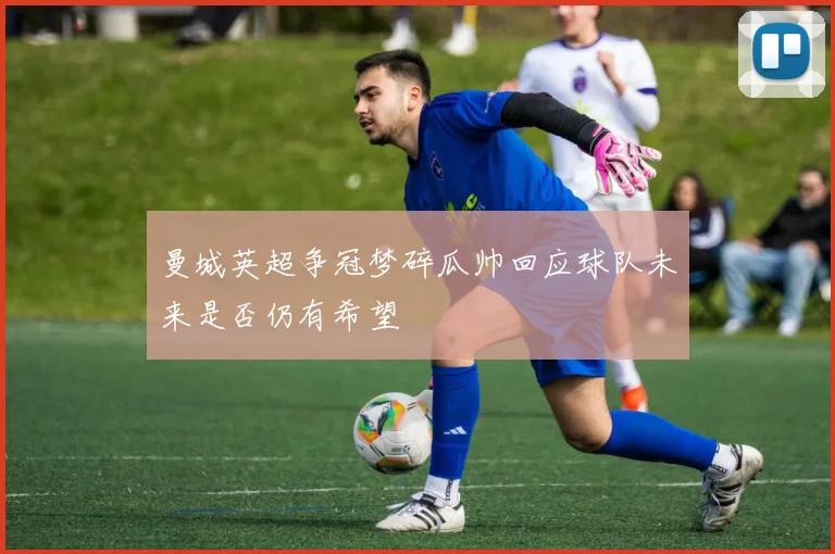 曼城英超争冠梦碎瓜帅回应球队未来是否仍有希望