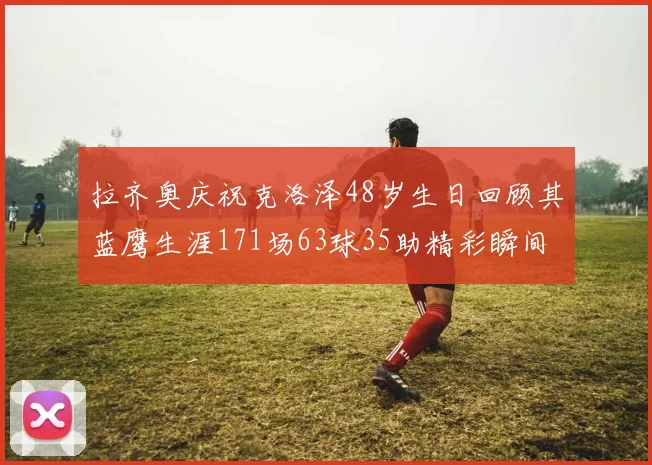 拉齐奥庆祝克洛泽48岁生日回顾其蓝鹰生涯171场63球35助精彩瞬间