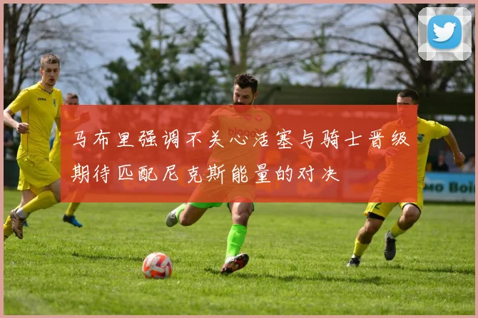 马布里强调不关心活塞与骑士晋级期待匹配尼克斯能量的对决