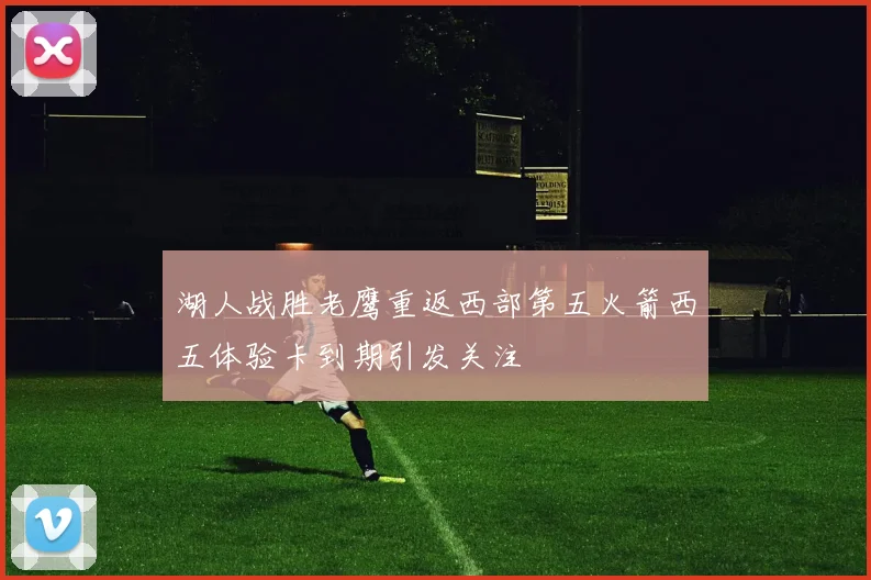 湖人战胜老鹰重返西部第五火箭西五体验卡到期引发关注