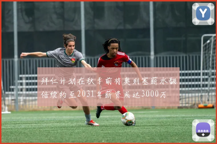 拜仁计划在秋季前将奥利塞薪水翻倍续约至2031年薪资或达3000万