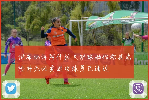 伊布批评阿什拉夫铲球动作称其危险并无必要进攻球员已通过
