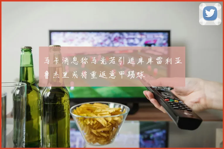 马卡消息称马竞若引进库库雷利亚鲁杰里或将重返意甲踢球