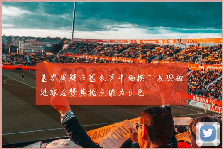 基恩质疑卡塞米罗半场换下表现被进球后赞其抢点能力出色