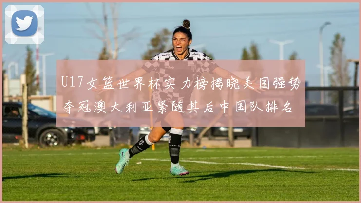 U17女篮世界杯实力榜揭晓美国强势夺冠澳大利亚紧随其后中国队排名第十