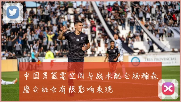 中国男篮需空间与战术配合杨瀚森磨合机会有限影响表现