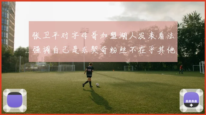 张卫平对字母哥加盟湖人发表看法强调自己是东契奇粉丝不在乎其他球员动态